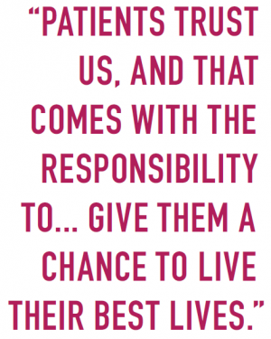 “PATIENTS TRUST US, AND THAT COMES WITH THE RESPONSIBILITY TO... GIVE THEM A CHANCE TO LIVE THEIR BEST LIVES.”